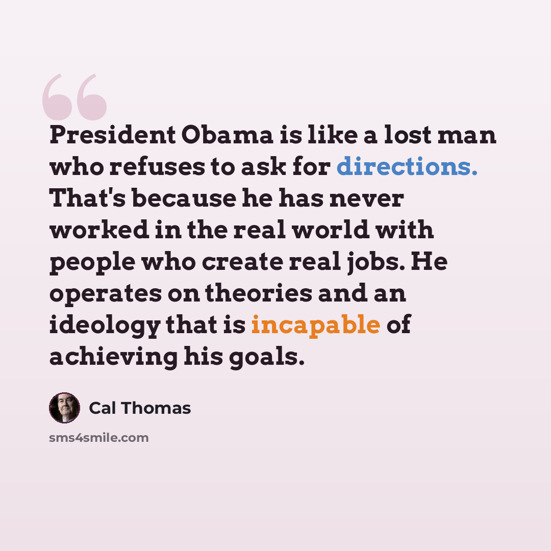 “President Obama is like a lost man who refuses to ask for directions. That's because he has never worked in the real world with people who create real jobs. He operates on theories and an ideology that is incapable of achieving his goals.” quote by Cal Thomas