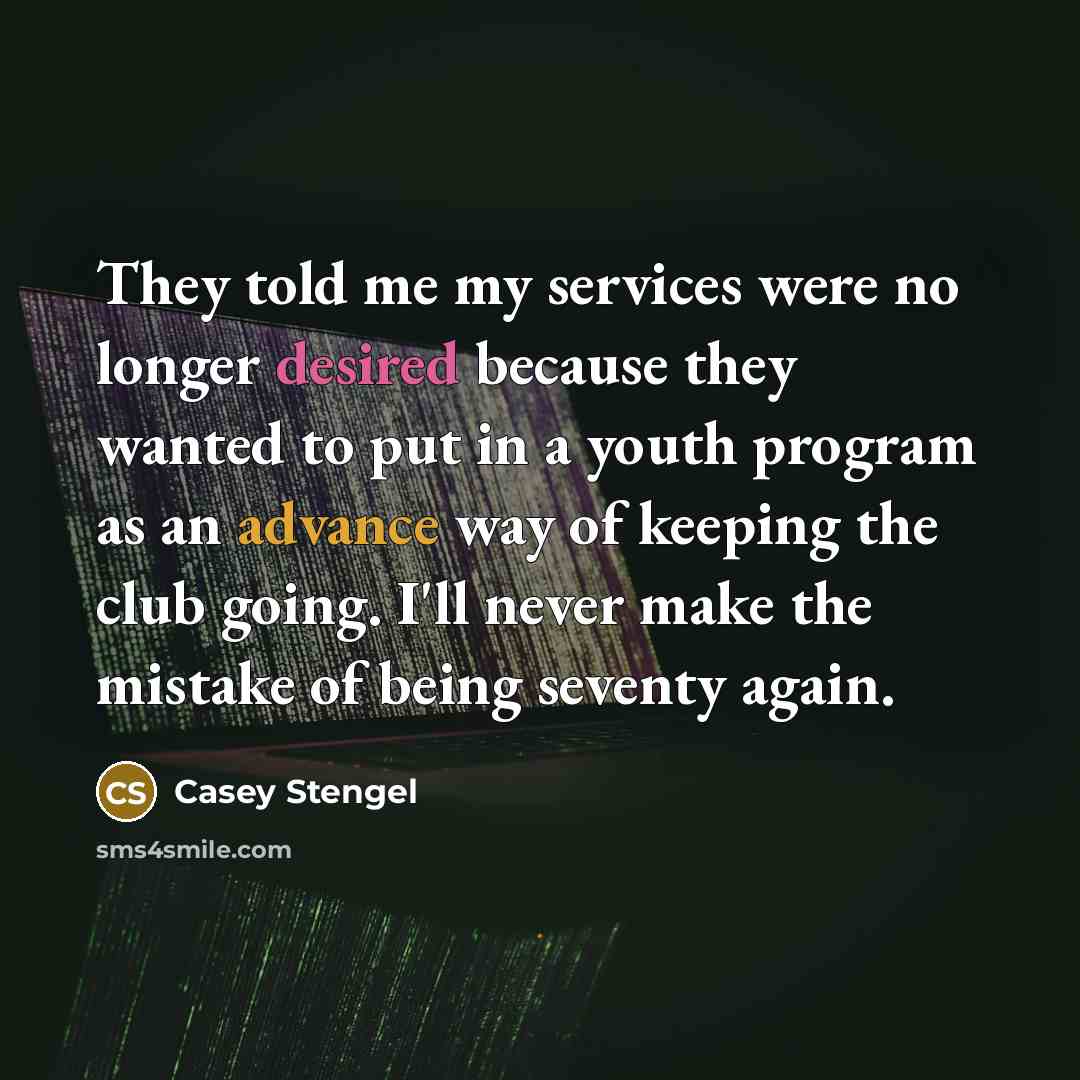 “They told me my services were no longer desired because they wanted to put in a youth program as an advance way of keeping the club going. I'll never make the mistake of being seventy again.” quote by Casey Stengel