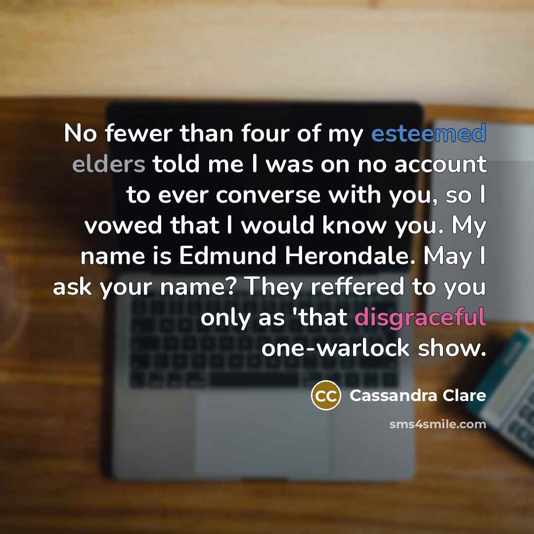 “No fewer than four of my esteemed elders told me I was on no account to ever converse with you, so I vowed that I would know you. My name is Edmund Herondale. May I ask your name? They reffered to you only as 'that disgraceful one-warlock show.” quote by Cassandra Clare