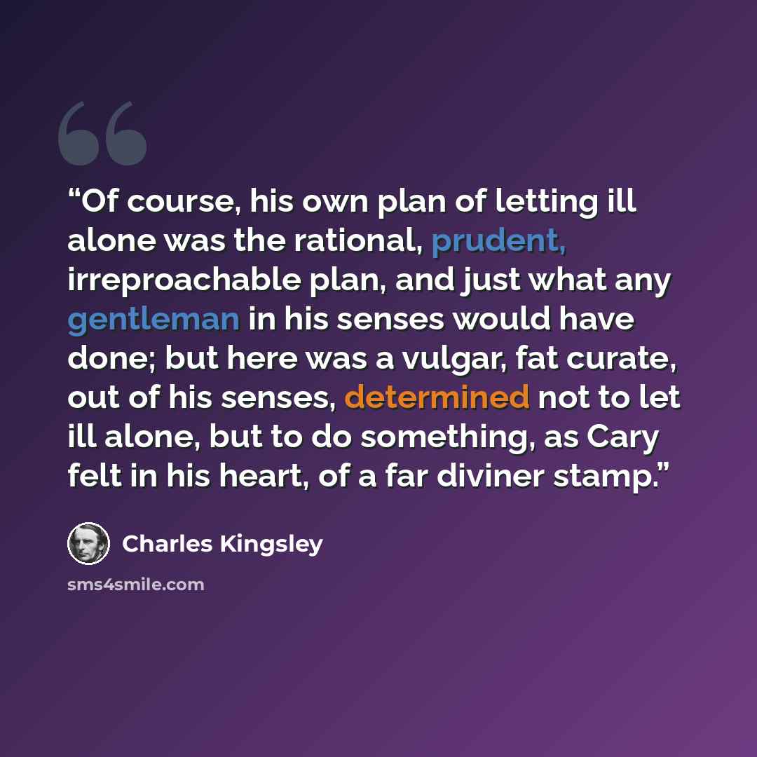 “Of course, his own plan of letting ill alone was the rational, prudent, irreproachable plan, and just what any gentleman in his senses would have done; but here was a vulgar, fat curate, out of his senses, determined not to let ill alone, but to do something, as Cary felt in his heart, of a far…” quote by Charles Kingsley