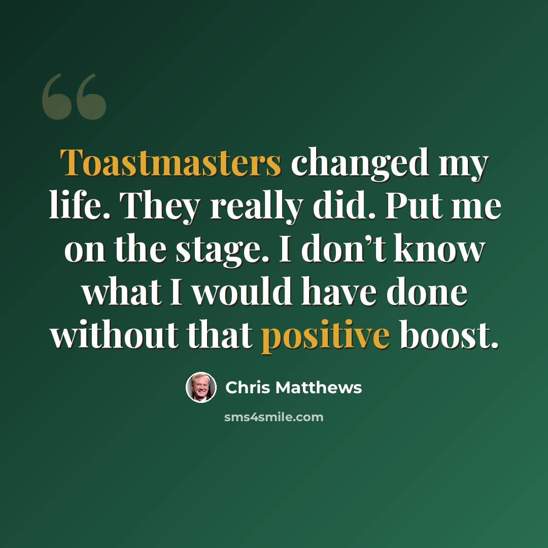“Toastmasters changed my life. They really did. Put me on the stage. I don’t know what I would have done without that positive boost.” quote by Chris Matthews