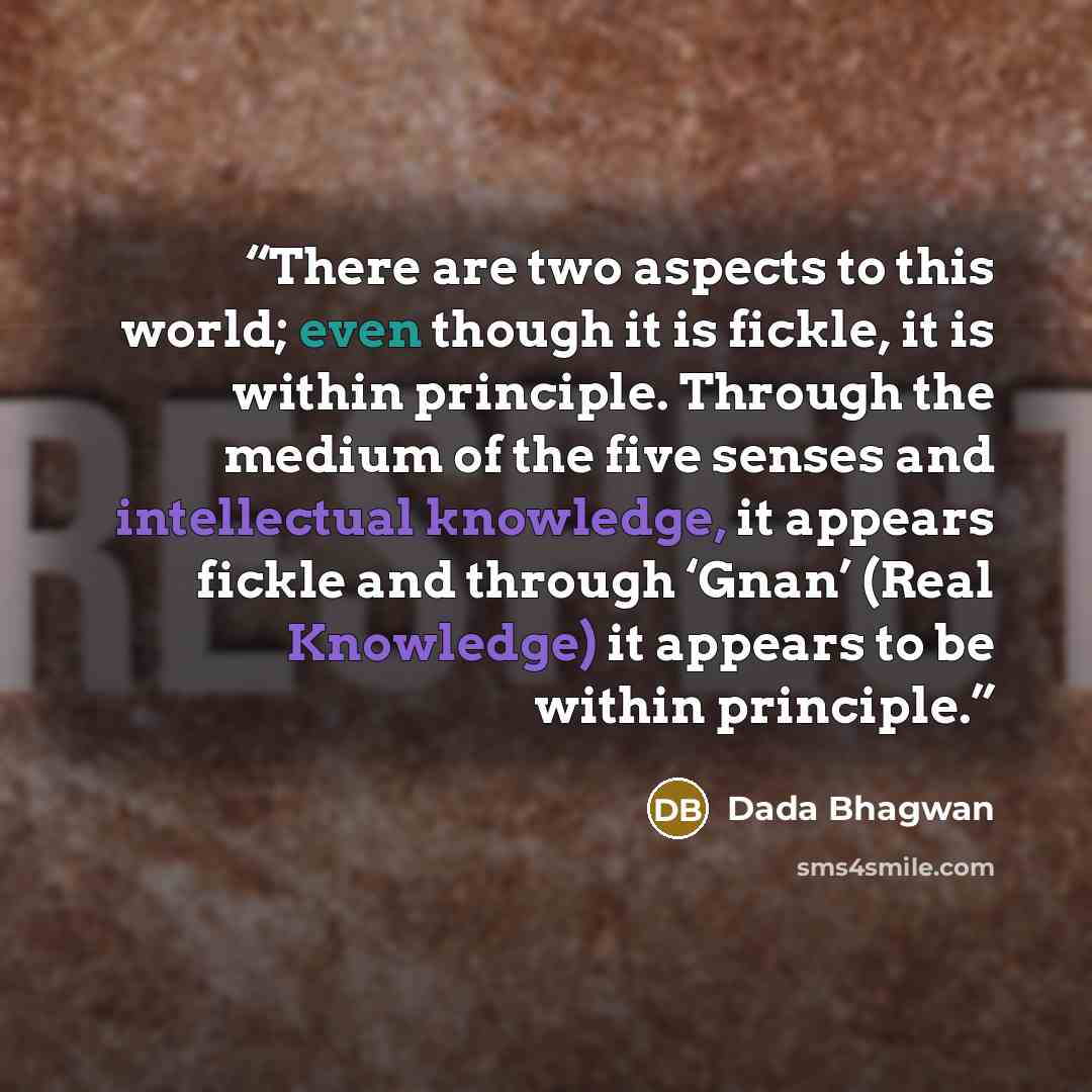 “There are two aspects to this world; even though it is fickle, it is within principle. Through the medium of the five senses and intellectual knowledge, it appears fickle and through ‘Gnan’ (Real Knowledge) it appears to be within principle.” quote by Dada Bhagwan