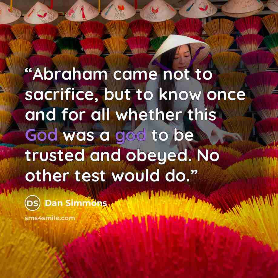 “Abraham came not to sacrifice, but to know once and for all whether this God was a god to be trusted and obeyed. No other test would do.” quote by Dan Simmons