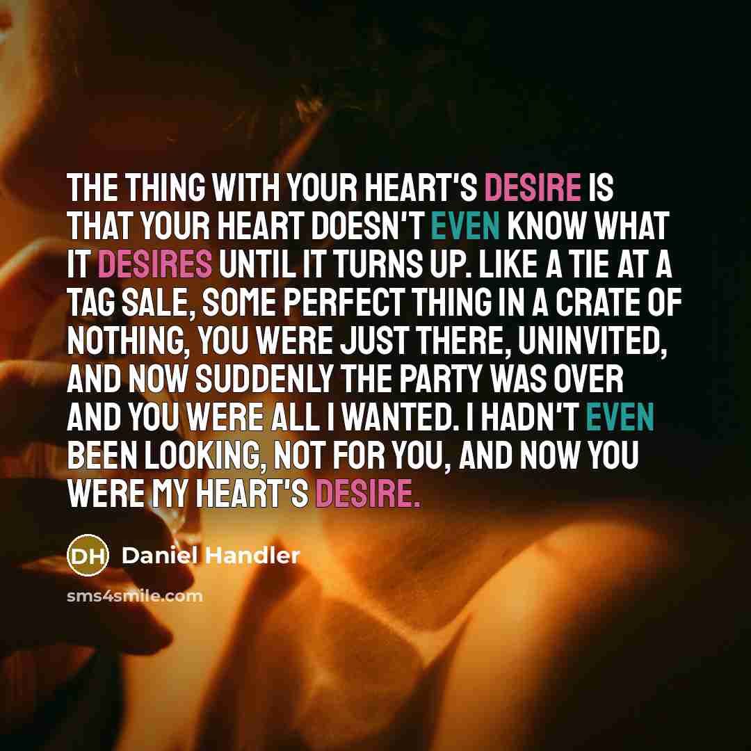 “The thing with your heart's desire is that your heart doesn't even know what it desires until it turns up. Like a tie at a tag sale, some perfect thing in a crate of nothing, you were just there, uninvited, and now suddenly the party was over and you were all I wanted. I hadn't even been looking…” quote by Daniel Handler