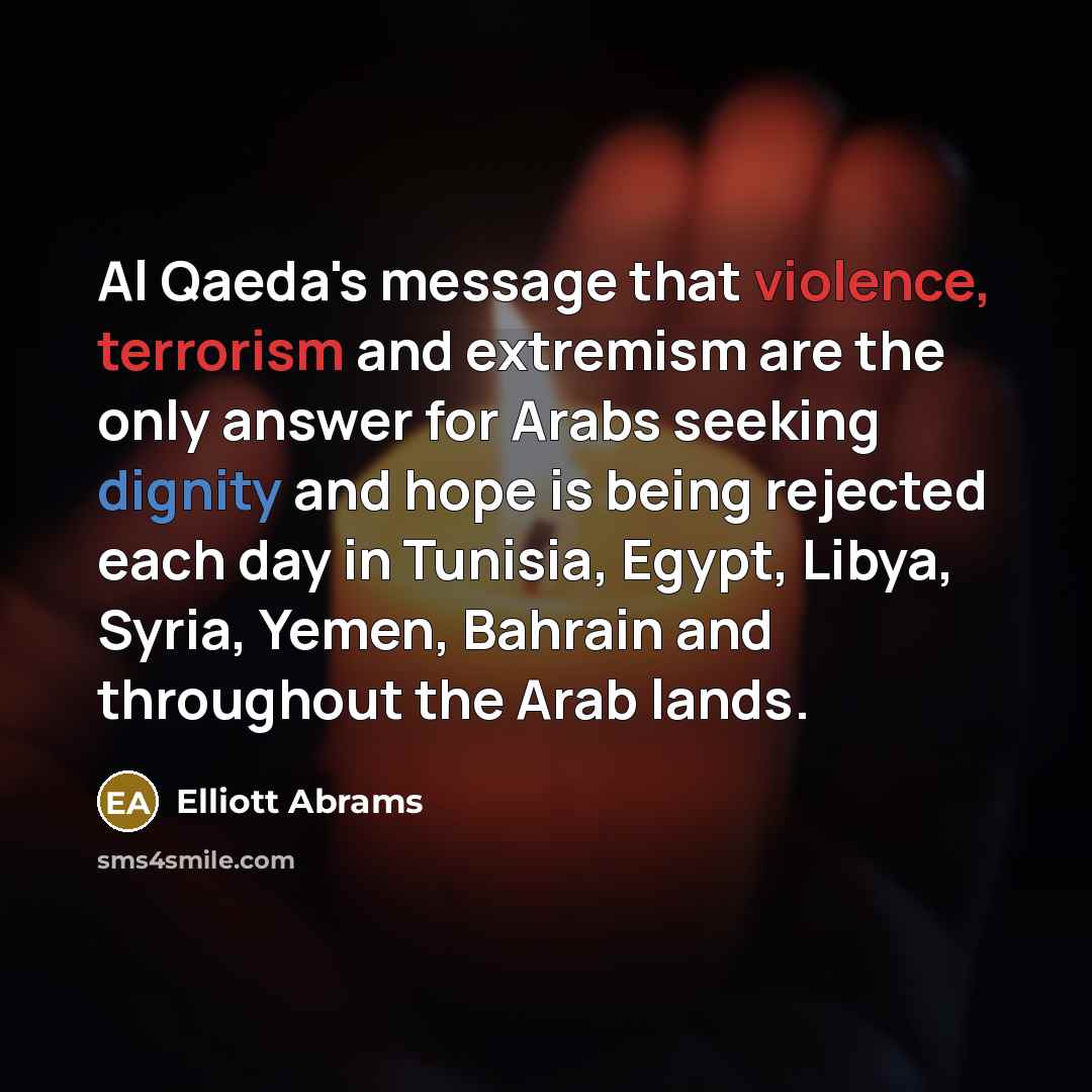 “Al Qaeda's message that violence, terrorism and extremism are the only answer for Arabs seeking dignity and hope is being rejected each day in Tunisia, Egypt, Libya, Syria, Yemen, Bahrain and throughout the Arab lands.” quote by Elliott Abrams