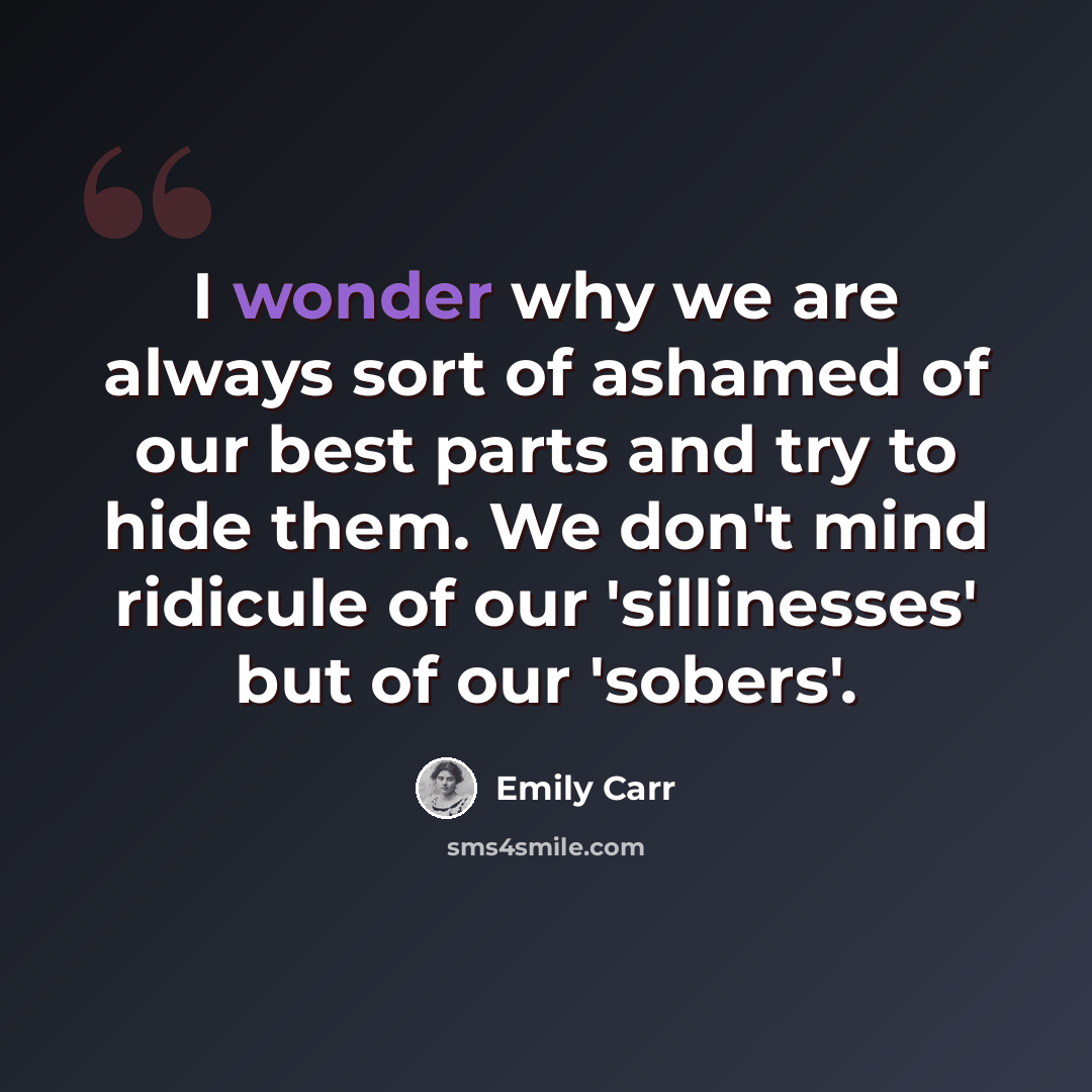 “I wonder why we are always sort of ashamed of our best parts and try to hide them. We don't mind ridicule of our 'sillinesses' but of our 'sobers'.” quote by Emily Carr