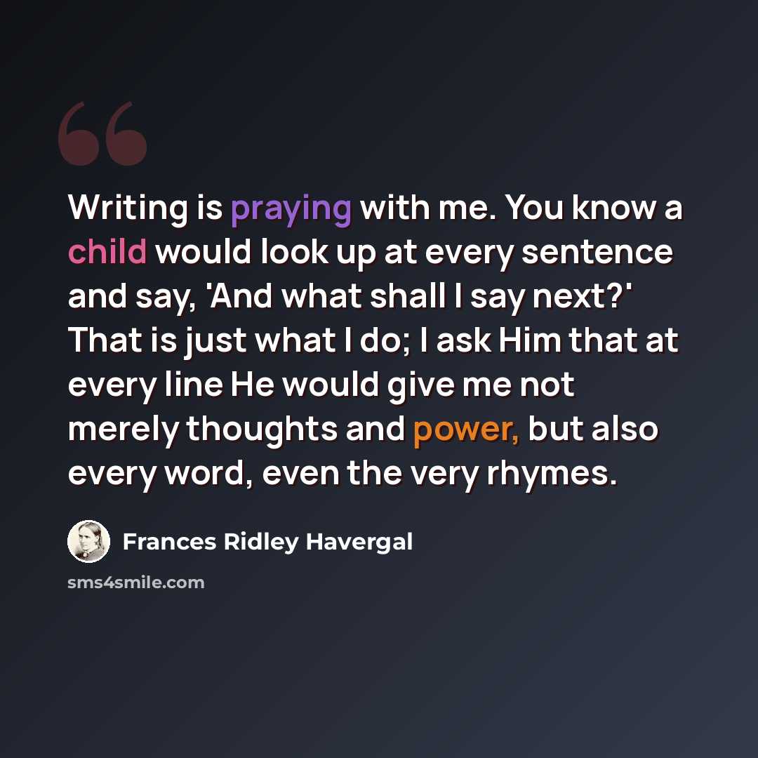 “Writing is praying with me. You know a child would look up at every sentence and say, 'And what shall I say next?' That is just what I do; I ask Him that at every line He would give me not merely thoughts and power, but also every word, even the very rhymes.” quote by Frances Ridley Havergal
