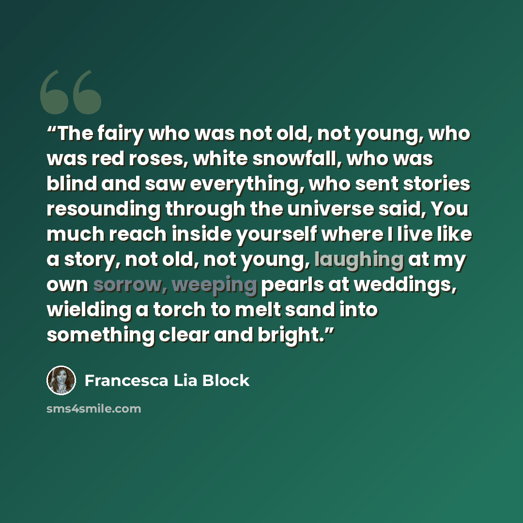 “The fairy who was not old, not young, who was red roses, white snowfall, who was blind and saw everything, who sent stories resounding through the universe said, You much reach inside yourself where I live like a story, not old, not young, laughing at my own sorrow, weeping pearls at weddings…” quote by Francesca Lia Block