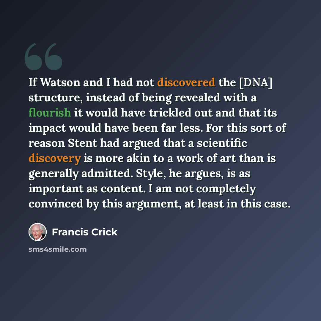 “If Watson and I had not discovered the [DNA] structure, instead of being revealed with a flourish it would have trickled out and that its impact would have been far less. For this sort of reason Stent had argued that a scientific discovery is more akin to a work of art than is generally admitted…” quote by Francis Crick