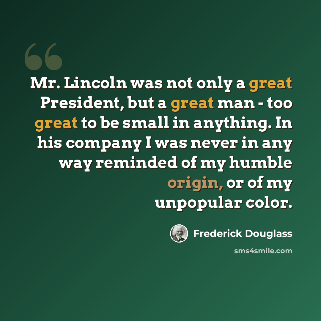 “Mr. Lincoln was not only a great President, but a great man - too great to be small in anything. In his company I was never in any way reminded of my humble origin, or of my unpopular color.” quote by Frederick Douglass