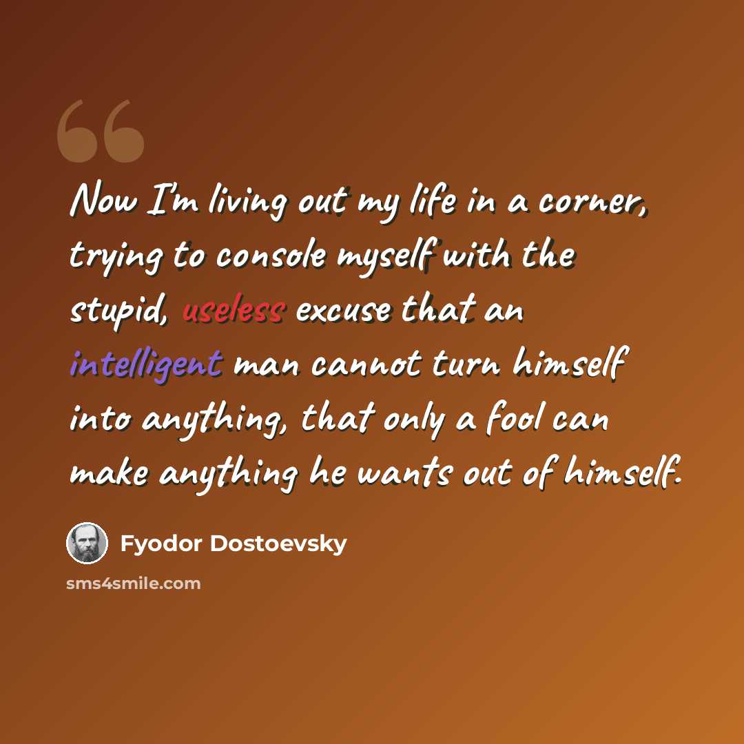 “Now I'm living out my life in a corner, trying to console myself with the stupid, useless excuse that an intelligent man cannot turn himself into anything, that only a fool can make anything he wants out of himself.” quote by Fyodor Dostoevsky