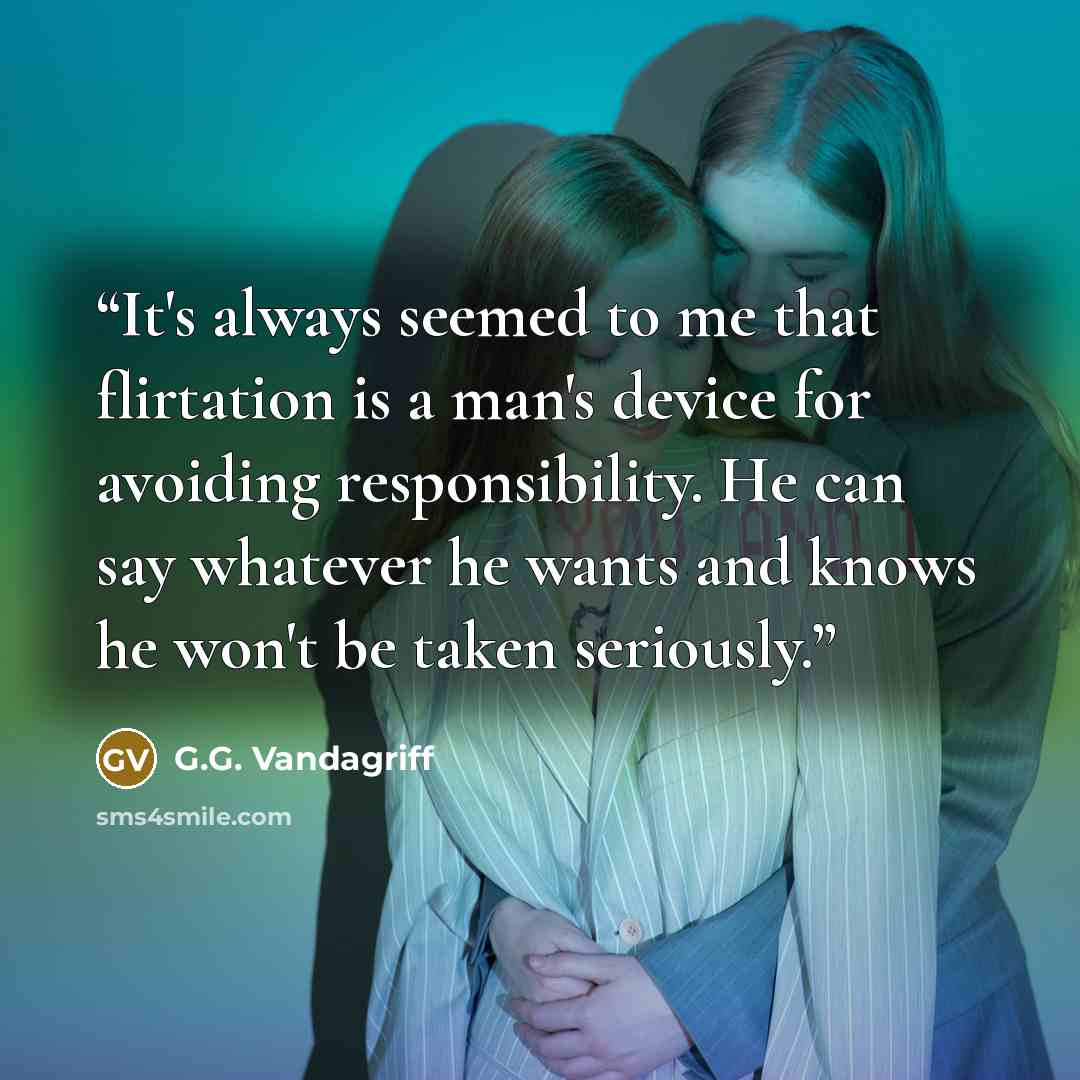 “It's always seemed to me that flirtation is a man's device for avoiding responsibility. He can say whatever he wants and knows he won't be taken seriously.” quote by G.G. Vandagriff
