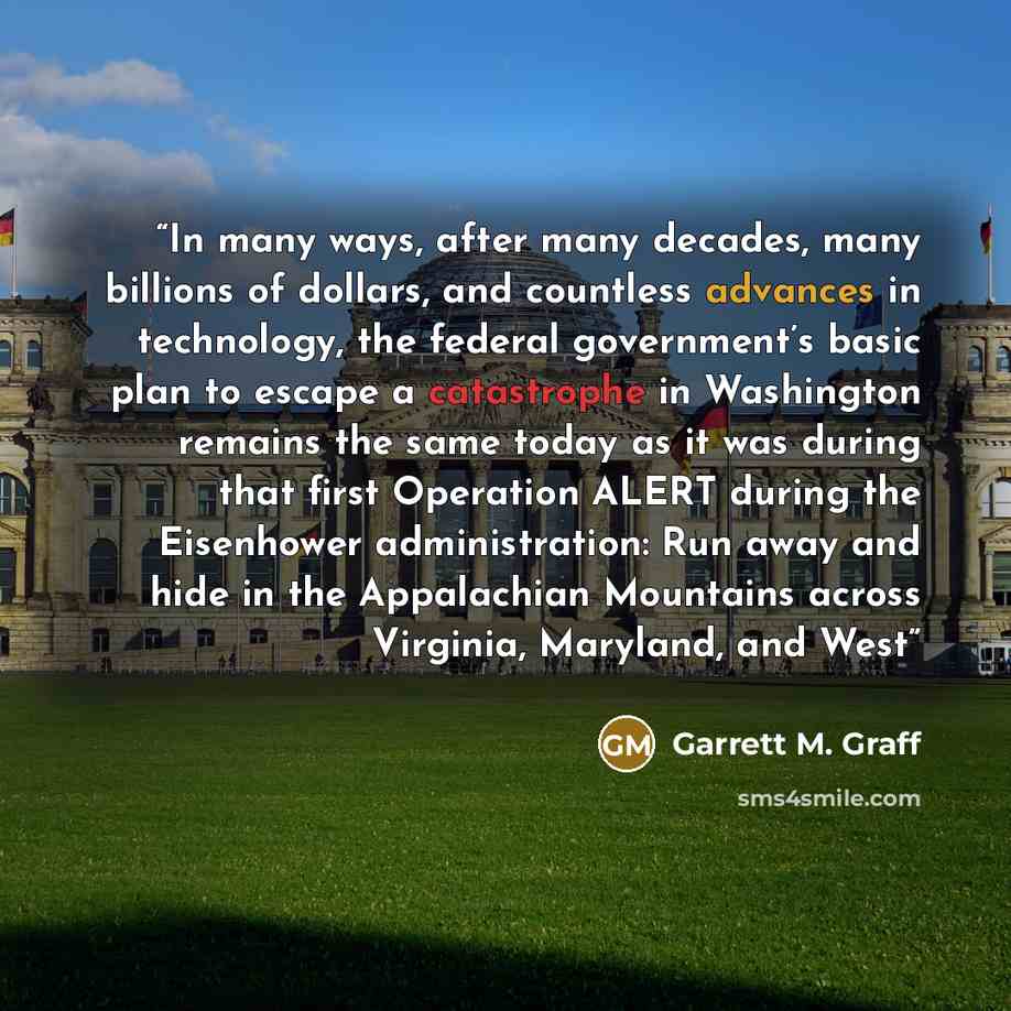 “In many ways, after many decades, many billions of dollars, and countless advances in technology, the federal government’s basic plan to escape a catastrophe in Washington remains the same today as it was during that first Operation ALERT during the Eisenhower administration: Run away and hide in…” quote by Garrett M. Graff