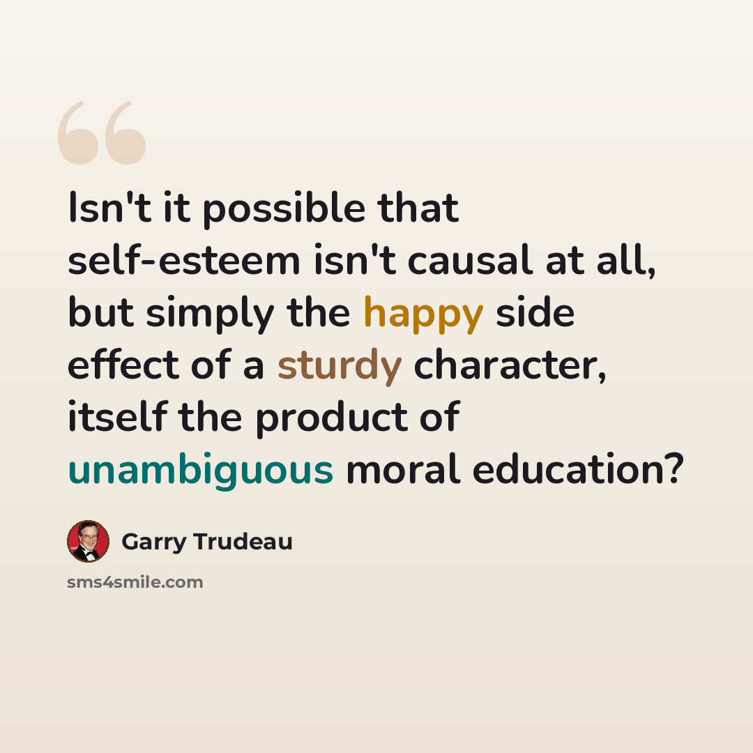 “Isn't it possible that self-esteem isn't causal at all, but simply the happy side effect of a sturdy character, itself the product of unambiguous moral education?” quote by Garry Trudeau