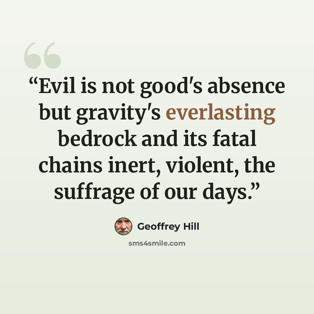 “Evil is not good's absence but gravity's everlasting bedrock and its fatal chains inert, violent, the suffrage of our days.” quote by Geoffrey Hill