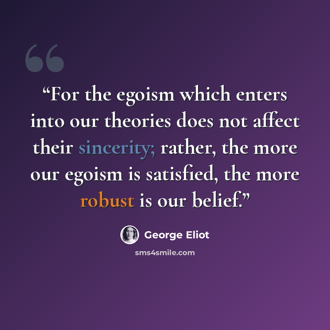 “For the egoism which enters into our theories does not affect their sincerity; rather, the more our egoism is satisfied, the more robust is our belief.” quote by George Eliot