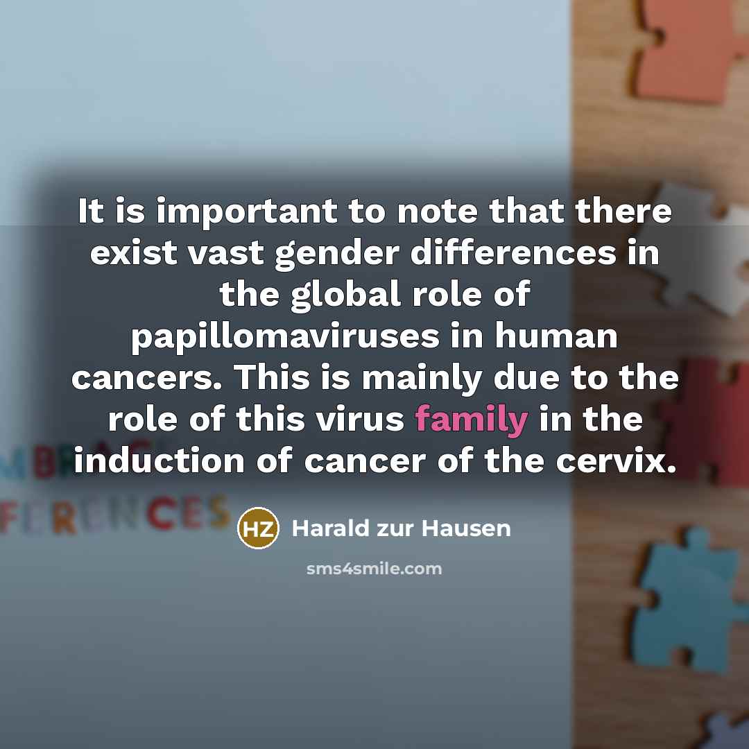 “It is important to note that there exist vast gender differences in the global role of papillomaviruses in human cancers. This is mainly due to the role of this virus family in the induction of cancer of the cervix.” quote by Harald zur Hausen