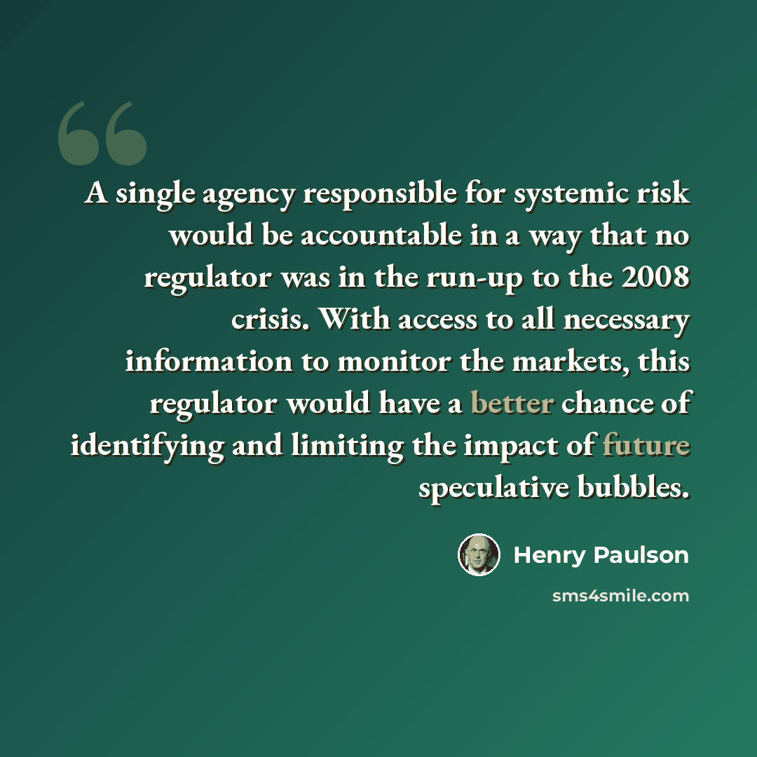 “A single agency responsible for systemic risk would be accountable in a way that no regulator was in the run-up to the 2008 crisis. With access to all necessary information to monitor the markets, this regulator would have a better chance of identifying and limiting the impact of future…” quote by Henry Paulson