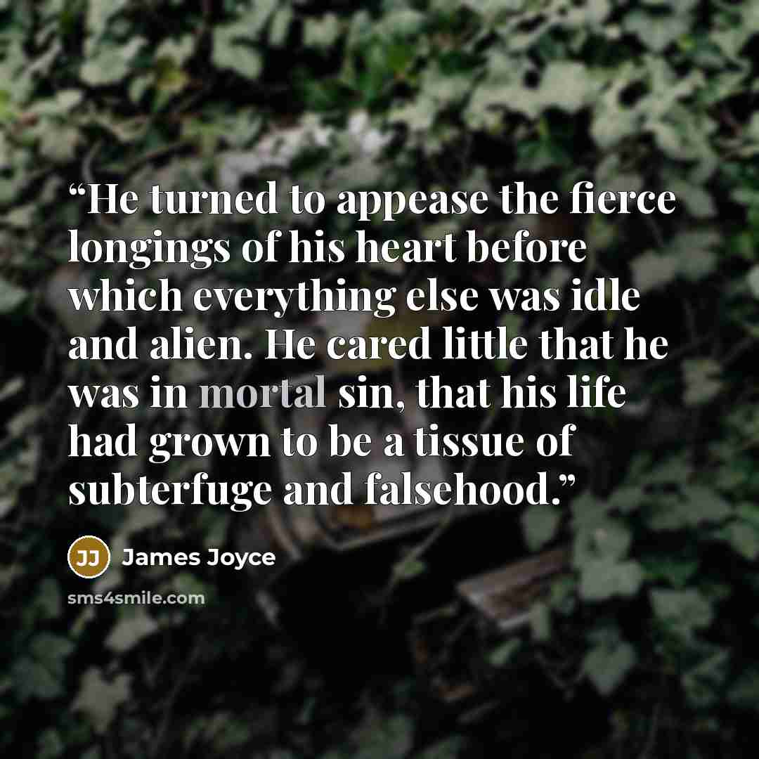 “He turned to appease the fierce longings of his heart before which everything else was idle and alien. He cared little that he was in mortal sin, that his life had grown to be a tissue of subterfuge and falsehood.” quote by James Joyce