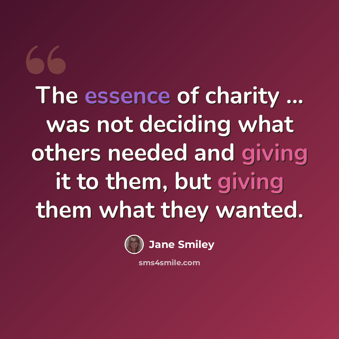 “The essence of charity ... was not deciding what others needed and giving it to them, but giving them what they wanted.” quote by Jane Smiley