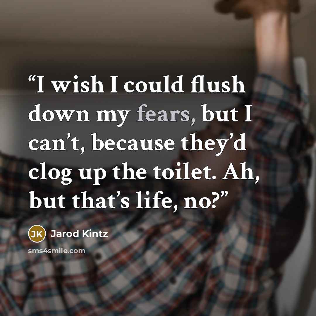 “I wish I could flush down my fears, but I can’t, because they’d clog up the toilet. Ah, but that’s life, no?” quote by Jarod Kintz