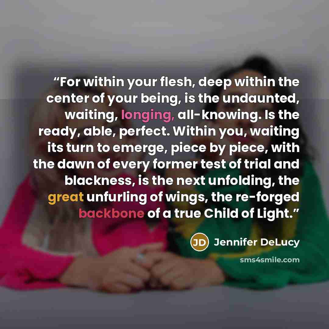 “For within your flesh, deep within the center of your being, is the undaunted, waiting, longing, all-knowing. Is the ready, able, perfect. Within you, waiting its turn to emerge, piece by piece, with the dawn of every former test of trial and blackness, is the next unfolding, the great unfurling…” quote by Jennifer DeLucy