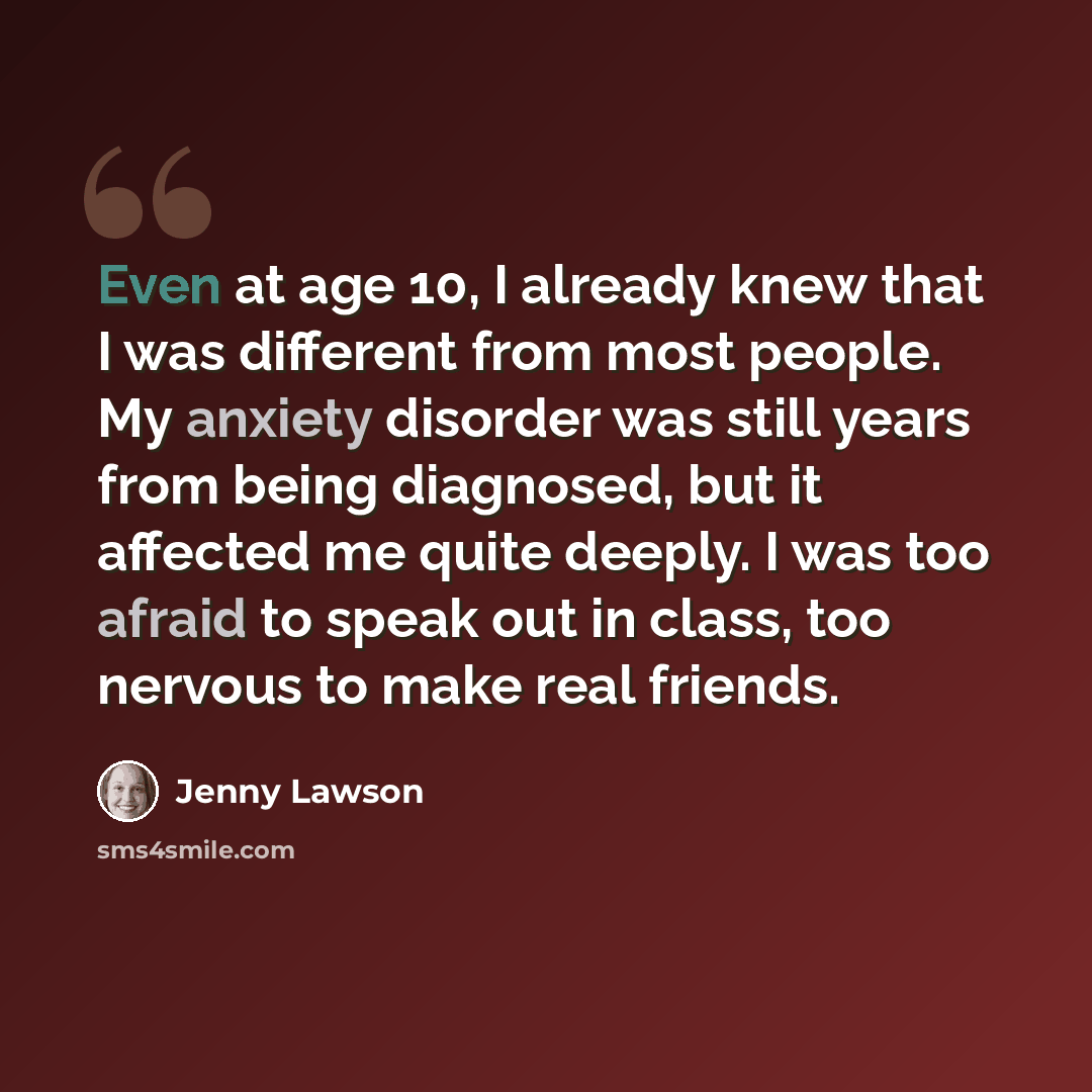 “Even at age 10, I already knew that I was different from most people. My anxiety disorder was still years from being diagnosed, but it affected me quite deeply. I was too afraid to speak out in class, too nervous to make real friends.” quote by Jenny Lawson