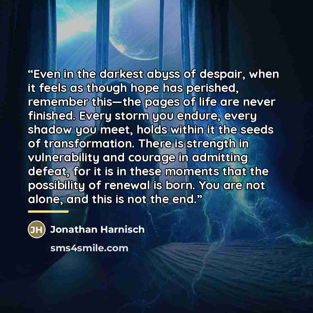 “Even in the darkest abyss of despair, when it feels as though hope has perished, remember this—the pages of life are never finished. Every storm you endure, every shadow you meet, holds within it the seeds of transformation. There is strength in vulnerability and courage in admitting defeat, for…” quote by Jonathan Harnisch