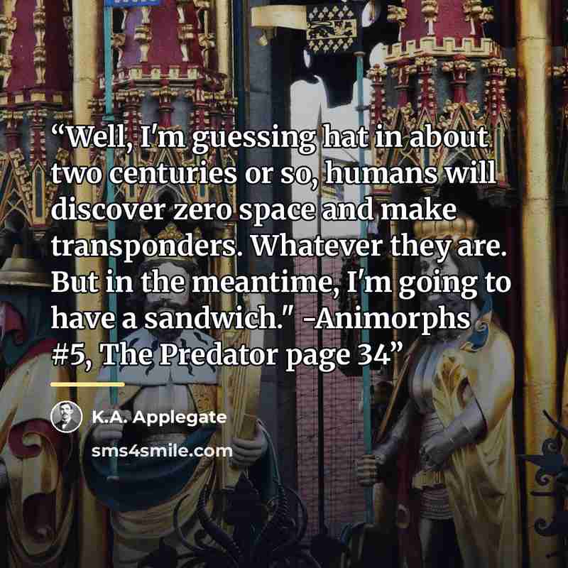 “Well, I'm guessing hat in about two centuries or so, humans will discover zero space and make transponders. Whatever they are. But in the meantime, I'm going to have a sandwich." -Animorphs #5, The Predator page 34” quote by K.A. Applegate
