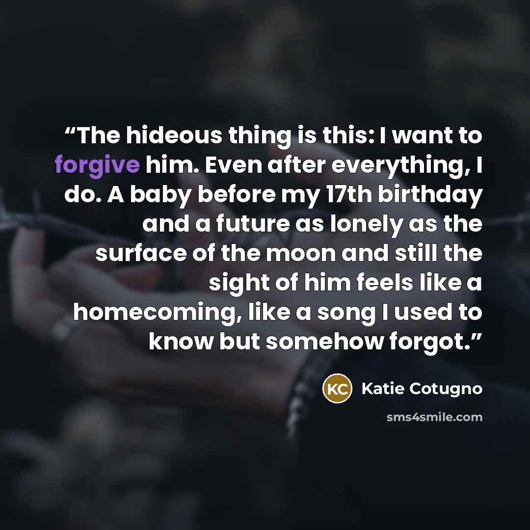 “The hideous thing is this: I want to forgive him. Even after everything, I do. A baby before my 17th birthday and a future as lonely as the surface of the moon and still the sight of him feels like a homecoming, like a song I used to know but somehow forgot.” quote by Katie Cotugno