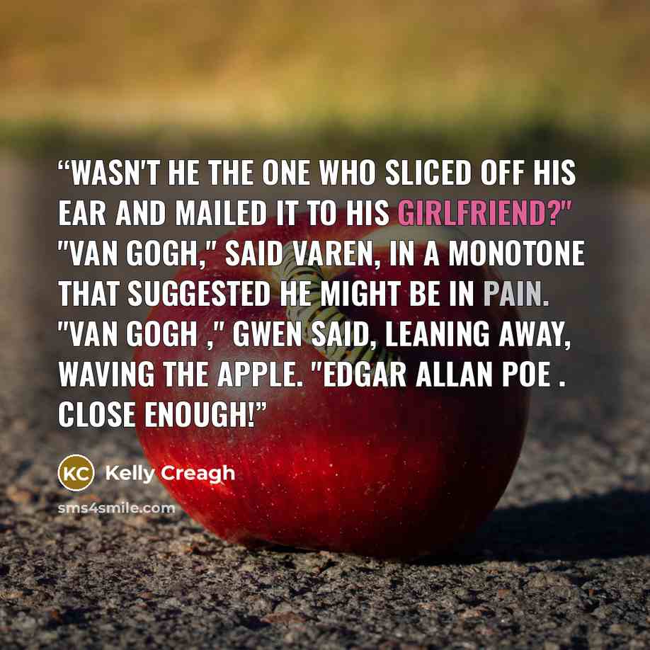 “Wasn't he the one who sliced off his ear and mailed it to his girlfriend?" "Van Gogh," said Varen, in a monotone that suggested he might be in pain. "Van Gogh ," Gwen said, leaning away, waving the apple. "Edgar Allan Poe . Close enough!” quote by Kelly Creagh