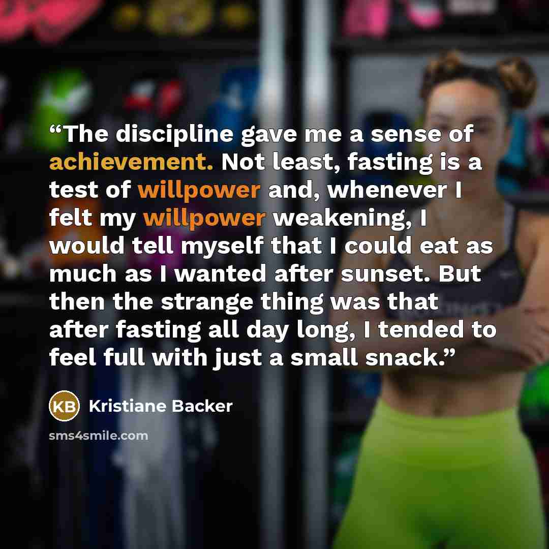 “The discipline gave me a sense of achievement. Not least, fasting is a test of willpower and, whenever I felt my willpower weakening, I would tell myself that I could eat as much as I wanted after sunset. But then the strange thing was that after fasting all day long, I tended to feel full with…” quote by Kristiane Backer