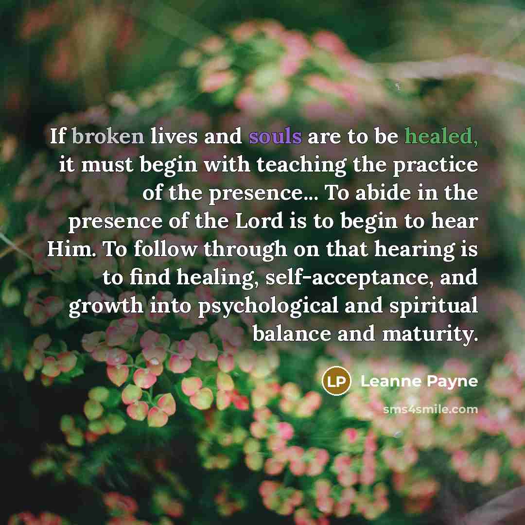 “If broken lives and souls are to be healed, it must begin with teaching the practice of the presence... To abide in the presence of the Lord is to begin to hear Him. To follow through on that hearing is to find healing, self-acceptance, and growth into psychological and spiritual balance and…” quote by Leanne Payne