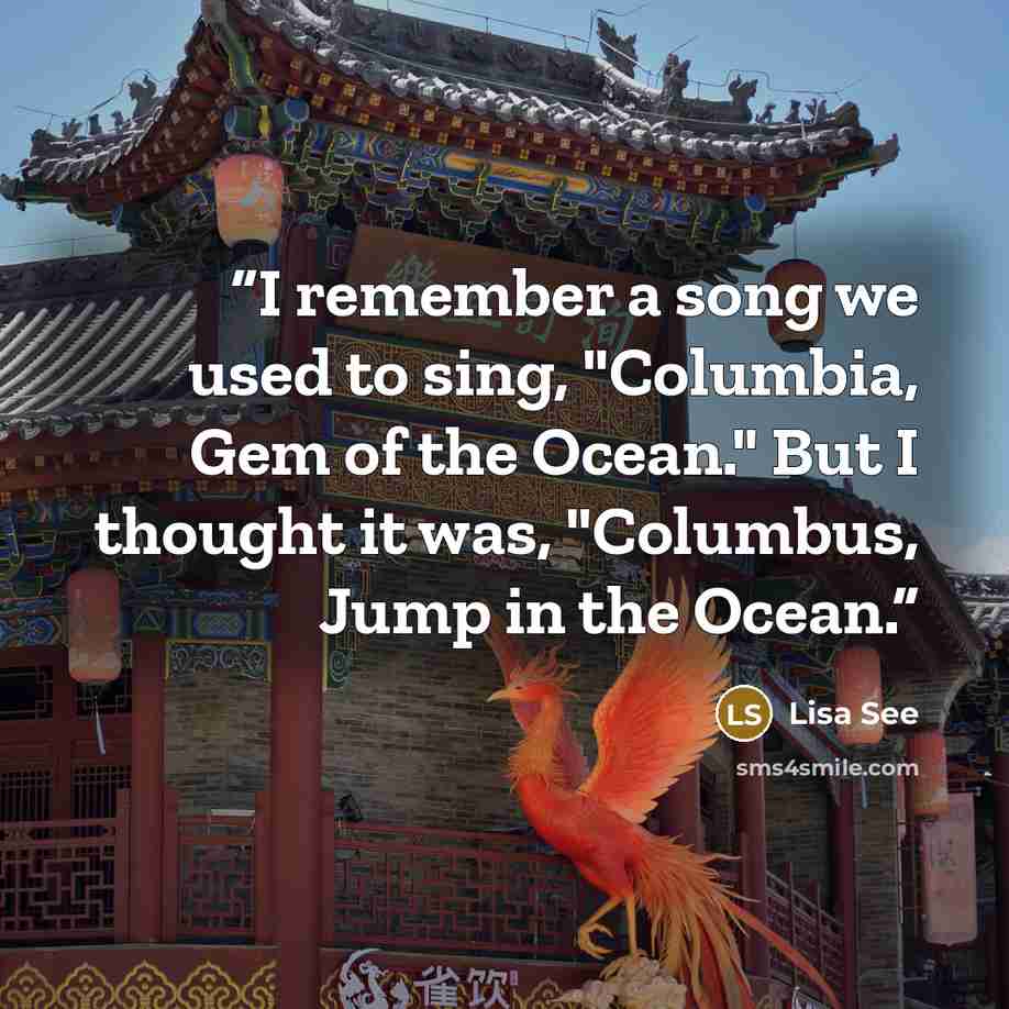 “I remember a song we used to sing, "Columbia, Gem of the Ocean." But I thought it was, "Columbus, Jump in the Ocean.” quote by Lisa See