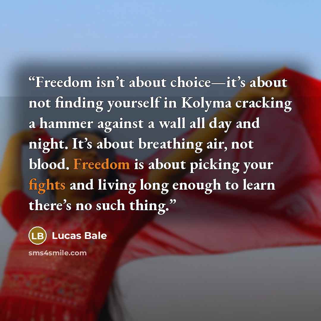 “Freedom isn’t about choice—it’s about not finding yourself in Kolyma cracking a hammer against a wall all day and night. It’s about breathing air, not blood. Freedom is about picking your fights and living long enough to learn there’s no such thing.” quote by Lucas Bale