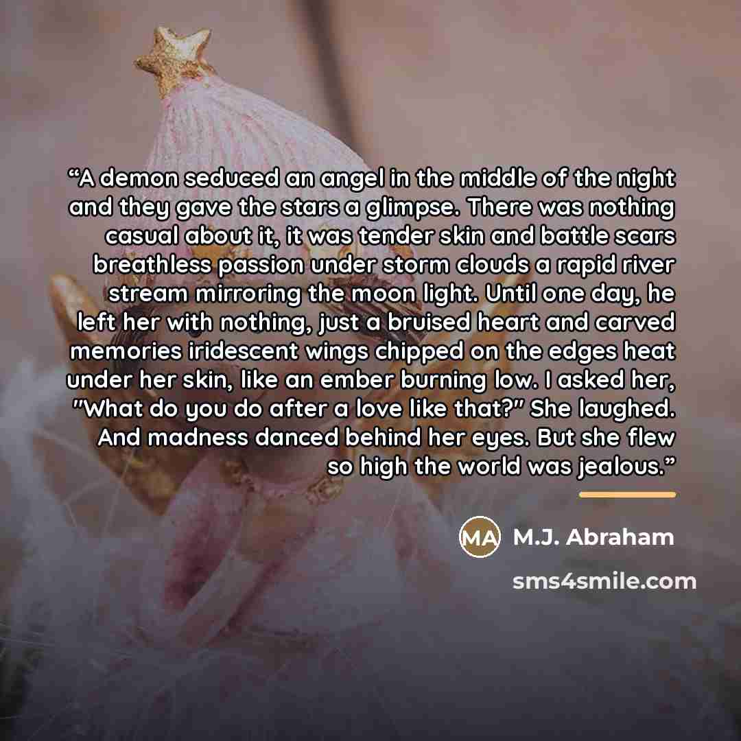 “A demon seduced an angel in the middle of the night and they gave the stars a glimpse. There was nothing casual about it, it was tender skin and battle scars breathless passion under storm clouds a rapid river stream mirroring the moon light. Until one day, he left her with nothing, just a bruised…” quote by M.J. Abraham