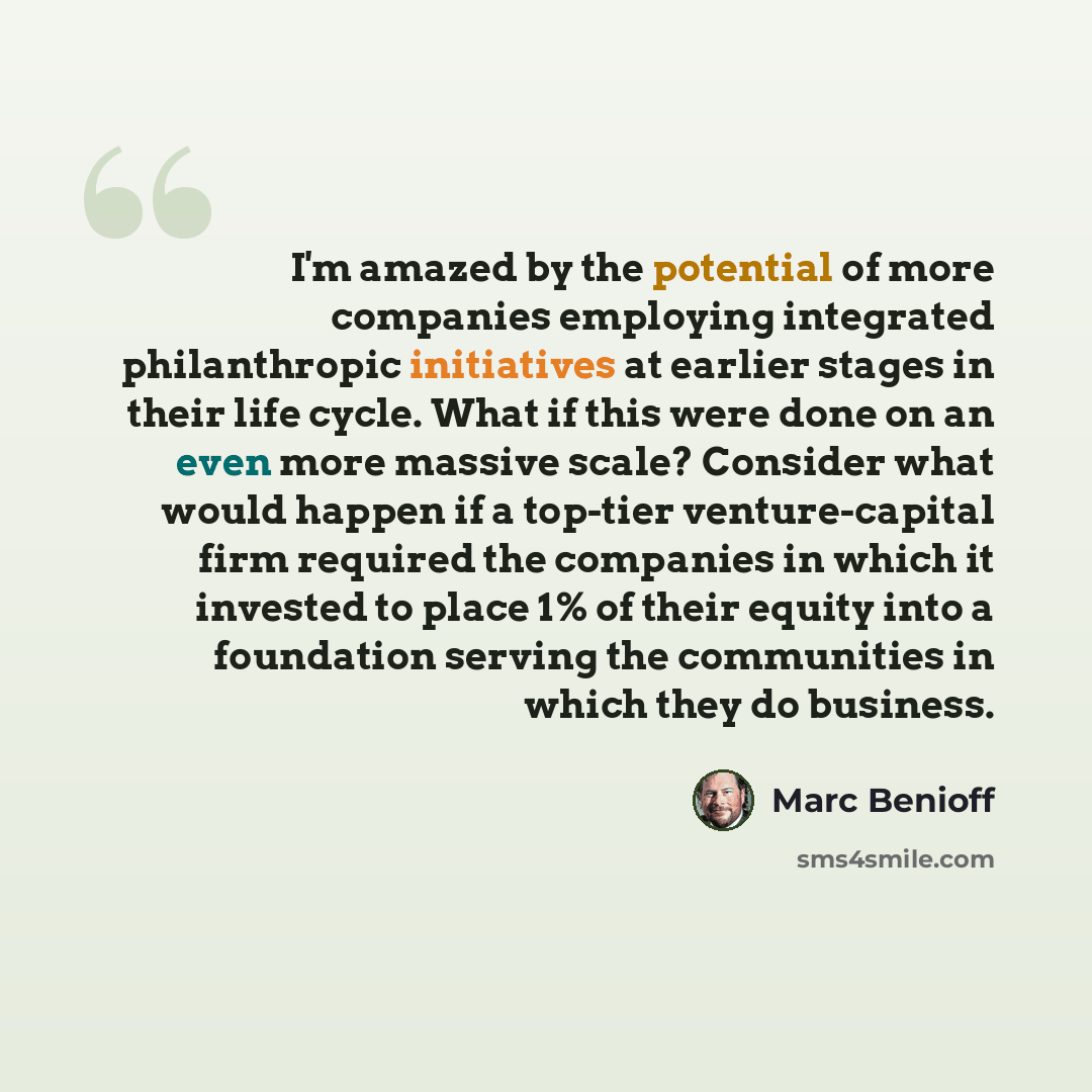 “I'm amazed by the potential of more companies employing integrated philanthropic initiatives at earlier stages in their life cycle. What if this were done on an even more massive scale? Consider what would happen if a top-tier venture-capital firm required the companies in which it invested to…” quote by Marc Benioff