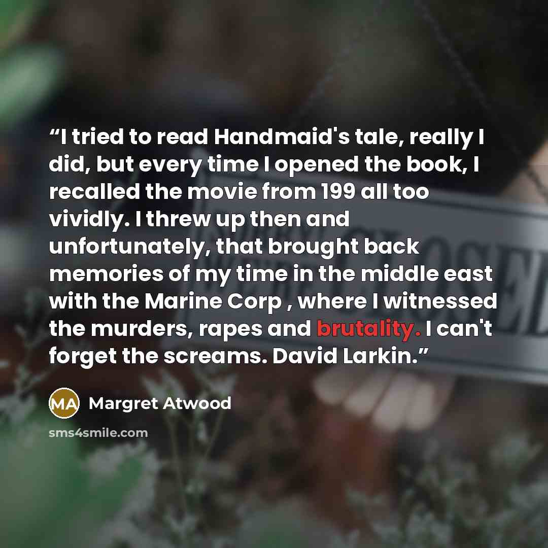 “I tried to read Handmaid's tale, really I did, but every time I opened the book, I recalled the movie from 199 all too vividly. I threw up then and unfortunately, that brought back memories of my time in the middle east with the Marine Corp , where I witnessed the murders, rapes and brutality. I…” quote by Margret Atwood