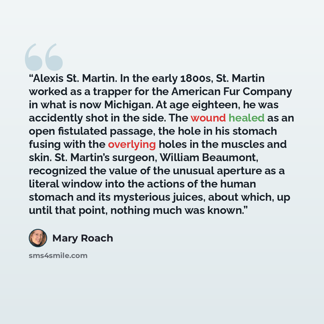 “Alexis St. Martin. In the early 1800s, St. Martin worked as a trapper for the American Fur Company in what is now Michigan. At age eighteen, he was accidently shot in the side. The wound healed as an open fistulated passage, the hole in his stomach fusing with the overlying holes in the muscles…” quote by Mary Roach
