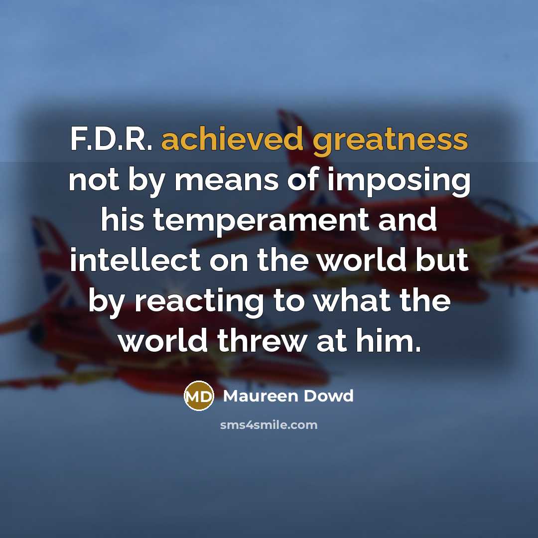 “F.D.R. achieved greatness not by means of imposing his temperament and intellect on the world but by reacting to what the world threw at him.” quote by Maureen Dowd