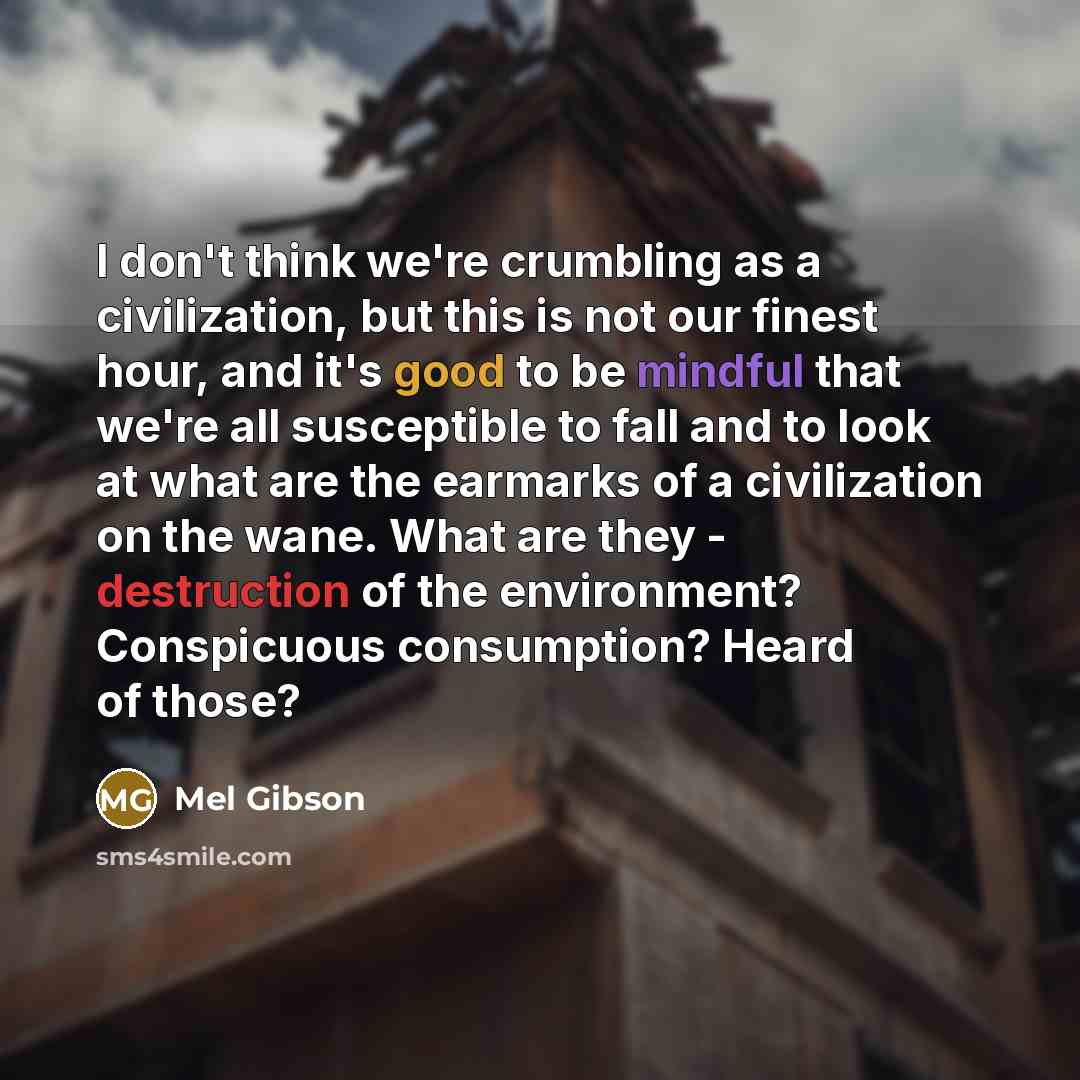 “I don't think we're crumbling as a civilization, but this is not our finest hour, and it's good to be mindful that we're all susceptible to fall and to look at what are the earmarks of a civilization on the wane. What are they - destruction of the environment? Conspicuous consumption? Heard of…” quote by Mel Gibson