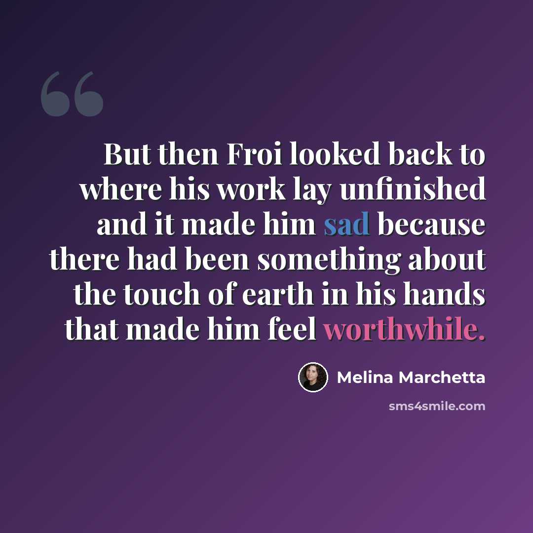 “But then Froi looked back to where his work lay unfinished and it made him sad because there had been something about the touch of earth in his hands that made him feel worthwhile.” quote by Melina Marchetta