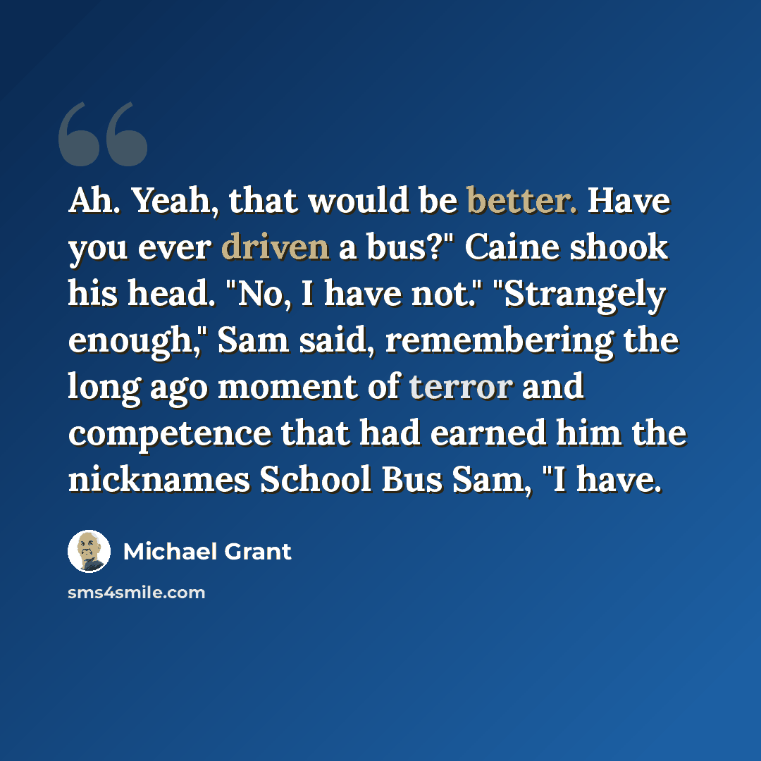 “Ah. Yeah, that would be better. Have you ever driven a bus?" Caine shook his head. "No, I have not." "Strangely enough," Sam said, remembering the long ago moment of terror and competence that had earned him the nicknames School Bus Sam, "I have.” quote by Michael Grant