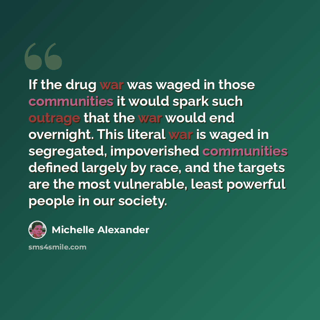 “If the drug war was waged in those communities it would spark such outrage that the war would end overnight. This literal war is waged in segregated, impoverished communities defined largely by race, and the targets are the most vulnerable, least powerful people in our society.” quote by Michelle Alexander