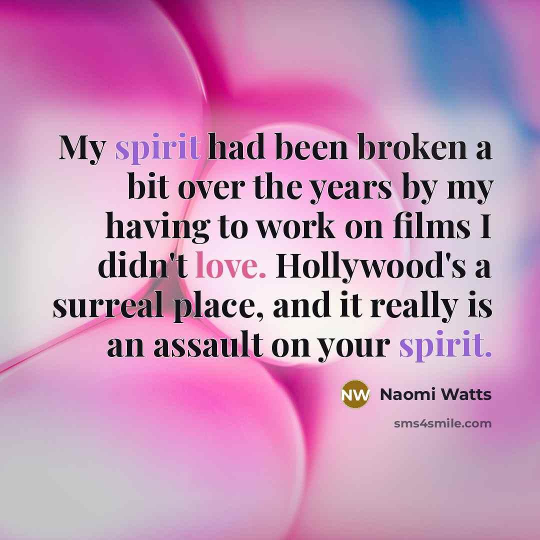 “My spirit had been broken a bit over the years by my having to work on films I didn't love. Hollywood's a surreal place, and it really is an assault on your spirit.” quote by Naomi Watts
