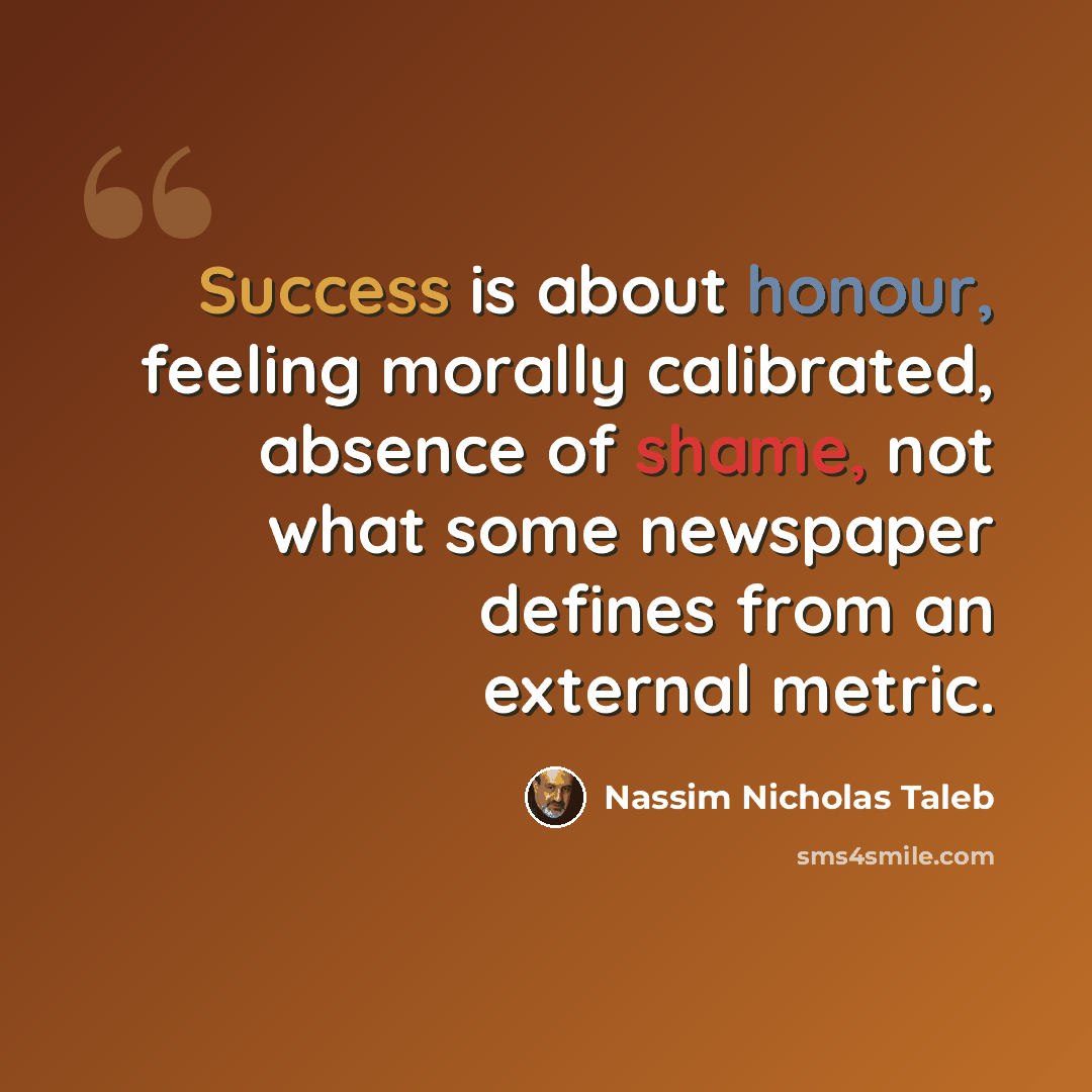 “Success is about honour, feeling morally calibrated, absence of shame, not what some newspaper defines from an external metric.” quote by Nassim Nicholas Taleb