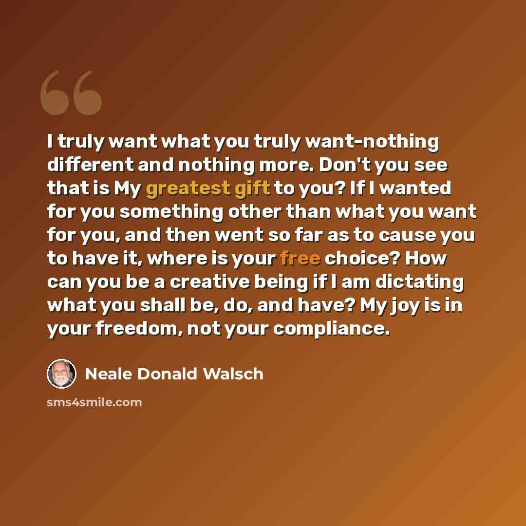 “I truly want what you truly want-nothing different and nothing more. Don't you see that is My greatest gift to you? If I wanted for you something other than what you want for you, and then went so far as to cause you to have it, where is your free choice? How can you be a creative being if I am…” quote by Neale Donald Walsch