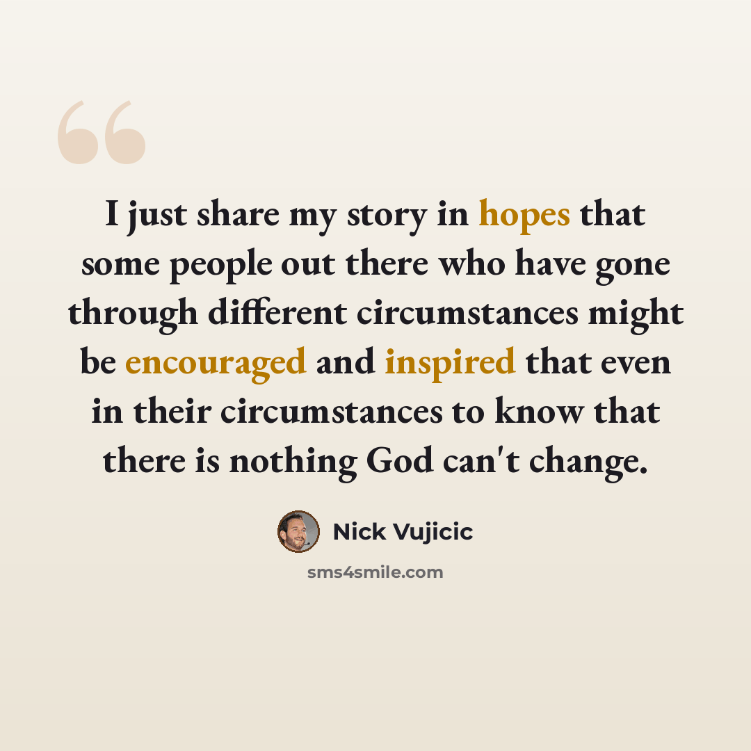 “I just share my story in hopes that some people out there who have gone through different circumstances might be encouraged and inspired that even in their circumstances to know that there is nothing God can't change.” quote by Nick Vujicic