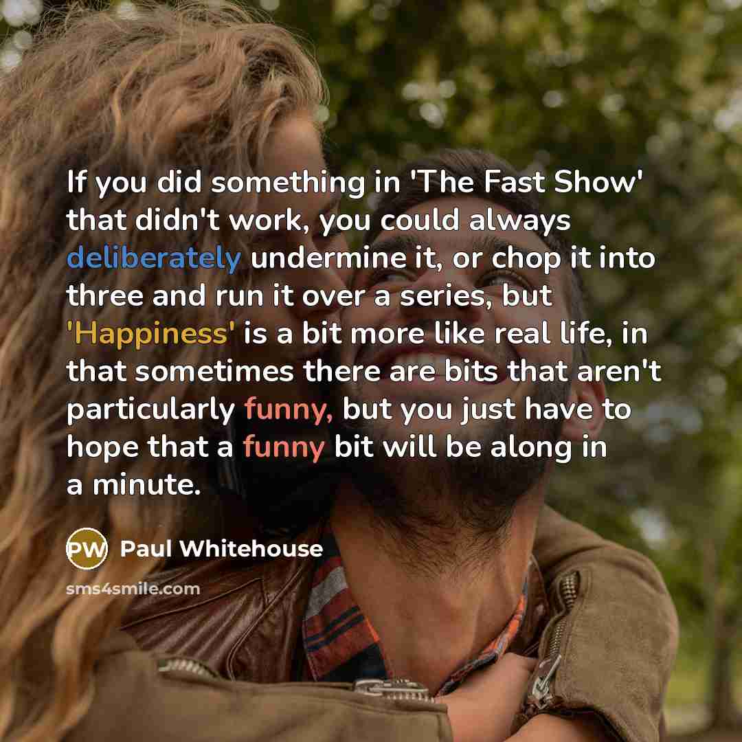 “If you did something in 'The Fast Show' that didn't work, you could always deliberately undermine it, or chop it into three and run it over a series, but 'Happiness' is a bit more like real life, in that sometimes there are bits that aren't particularly funny, but you just have to hope that a…” quote by Paul Whitehouse
