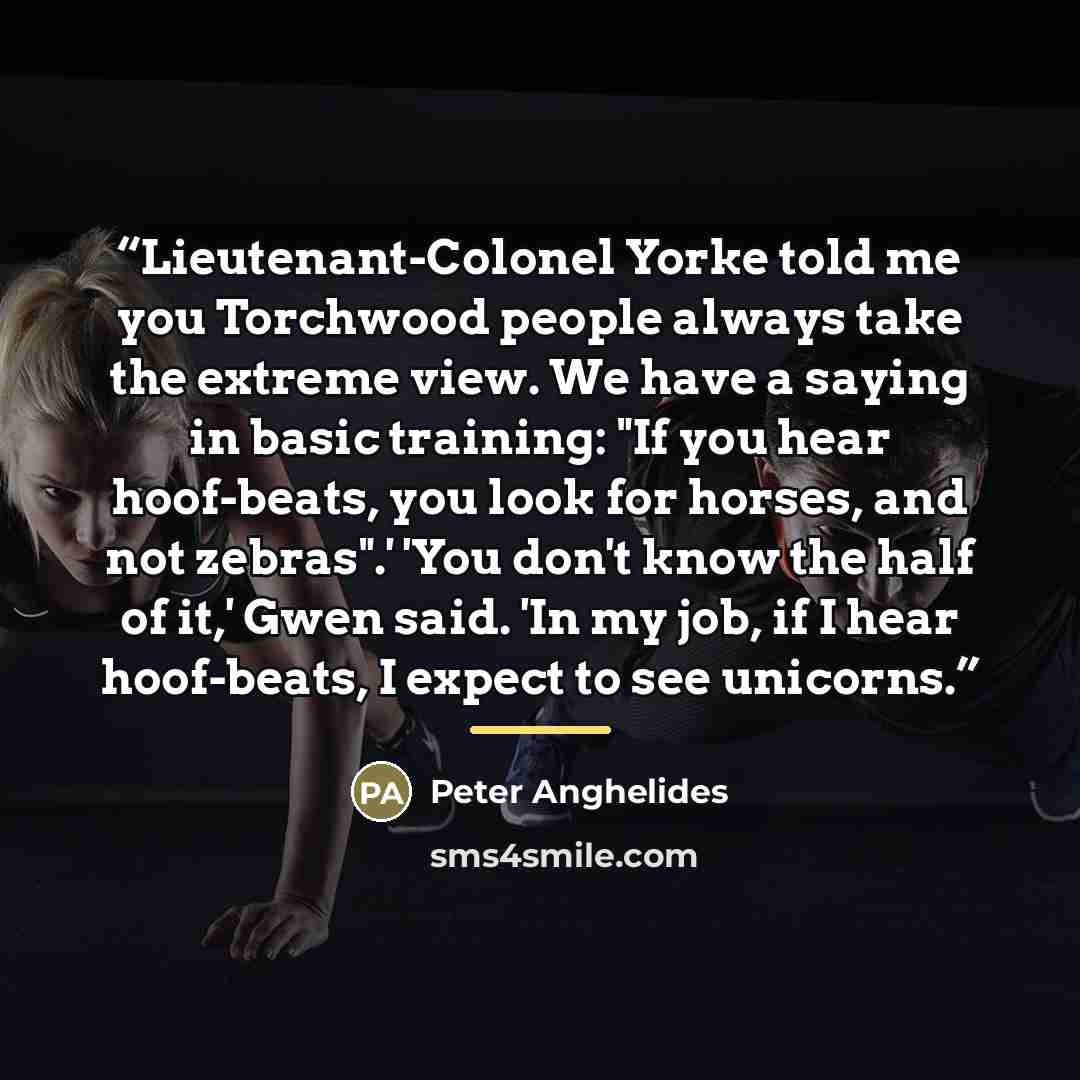 “Lieutenant-Colonel Yorke told me you Torchwood people always take the extreme view. We have a saying in basic training: "If you hear hoof-beats, you look for horses, and not zebras".' 'You don't know the half of it,' Gwen said. 'In my job, if I hear hoof-beats, I expect to see unicorns.” quote by Peter Anghelides